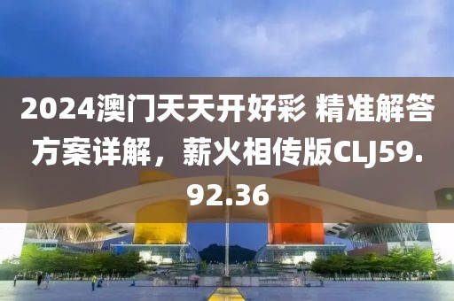 2024澳门天天开好彩 精准解答方案详解，薪火相传版CLJ59.92.36