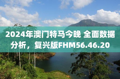 2024年澳门特马今晚 全面数据分析，复兴版FHM56.46.20