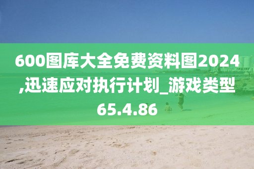 600图库大全免费资料图2024,迅速应对执行计划_游戏类型65.4.86