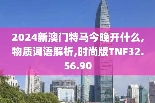 2024新澳门特马今晚开什么,物质词语解析,时尚版TNF32.56.90