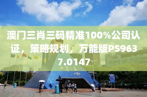 澳门三肖三码精准100%公司认证，策略规划，万能版PS9637.0147
