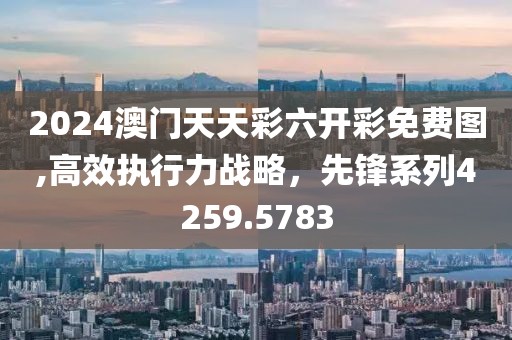 2024澳门天天彩六开彩免费图,高效执行力战略，先锋系列4259.5783