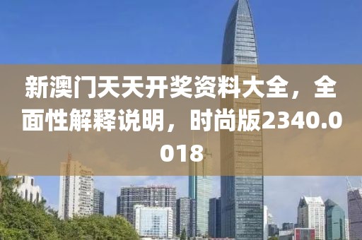 新澳门天天开奖资料大全，全面性解释说明，时尚版2340.0018