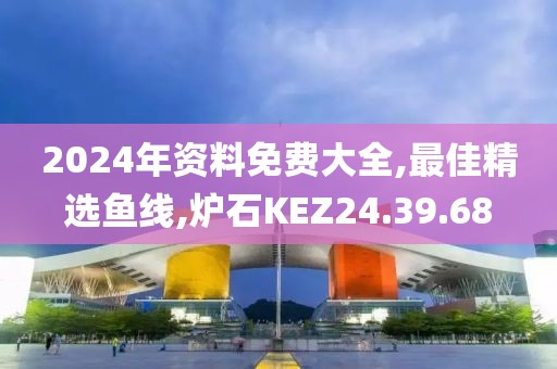 2024年资料免费大全,最佳精选鱼线,炉石KEZ24.39.68