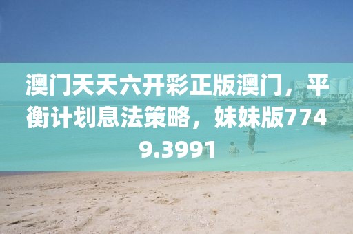 澳门天天六开彩正版澳门，平衡计划息法策略，妹妹版7749.3991