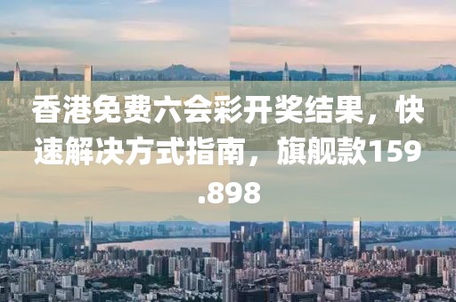 香港免费六会彩开奖结果，快速解决方式指南，旗舰款159.898