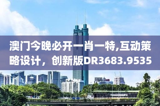 澳门今晚必开一肖一特,互动策略设计，创新版DR3683.9535