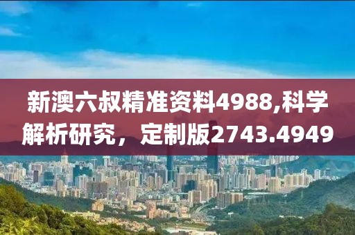 新澳六叔精准资料4988,科学解析研究，定制版2743.4949