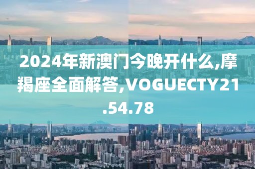 2024年新澳门今晚开什么,摩羯座全面解答,VOGUECTY21.54.78