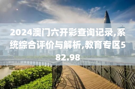 2024澳门六开彩查询记录,系统综合评价与解析,教育专区582.98