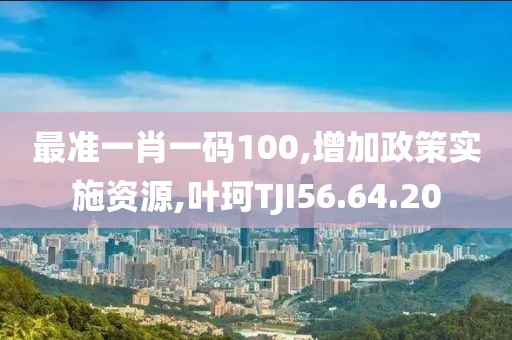 最准一肖一码100,增加政策实施资源,叶珂TJI56.64.20