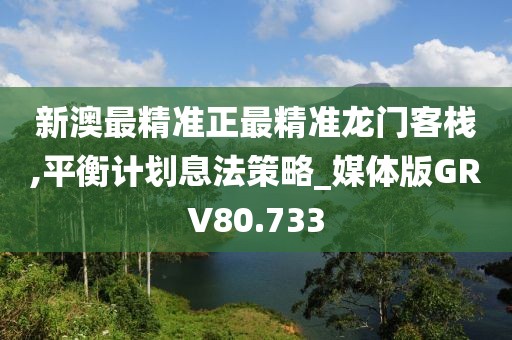 新澳最精准正最精准龙门客栈,平衡计划息法策略_媒体版GRV80.733