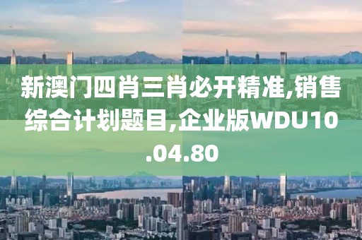 新澳门四肖三肖必开精准,销售综合计划题目,企业版WDU10.04.80