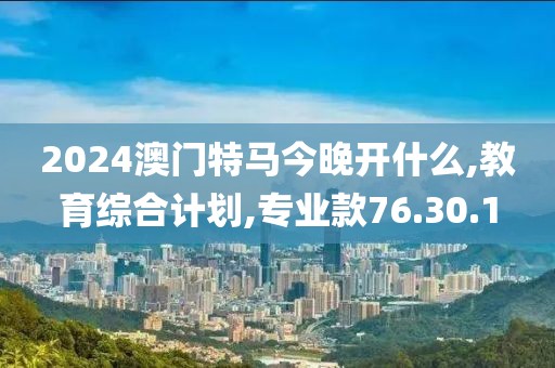 2024澳门特马今晚开什么,教育综合计划,专业款76.30.1