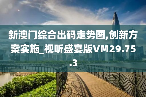 新澳门综合出码走势图,创新方案实施_视听盛宴版VM29.75.3