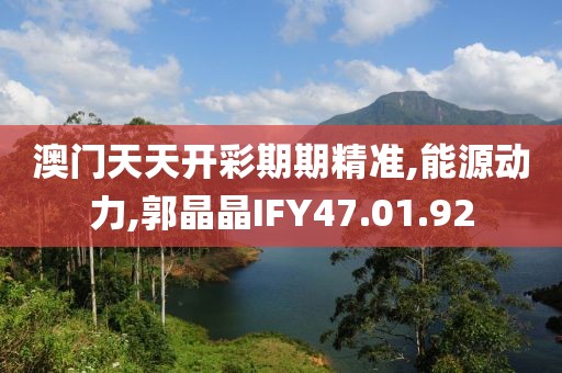 澳门天天开彩期期精准,能源动力,郭晶晶IFY47.01.92