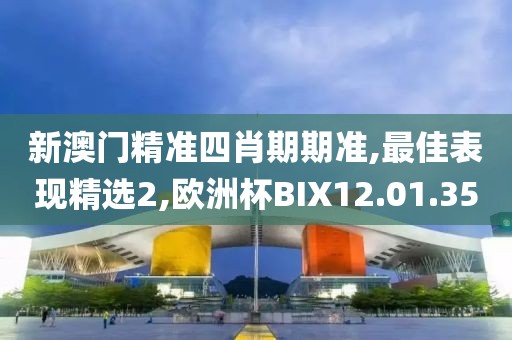 新澳门精准四肖期期准,最佳表现精选2,欧洲杯BIX12.01.35