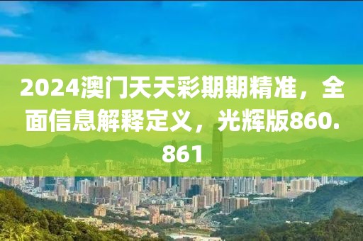 2024澳门天天彩期期精准，全面信息解释定义，光辉版860.861