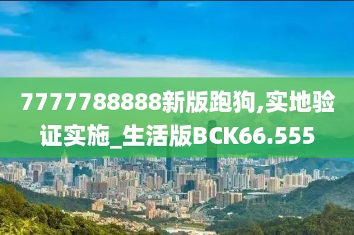7777788888新版跑狗,实地验证实施_生活版BCK66.555