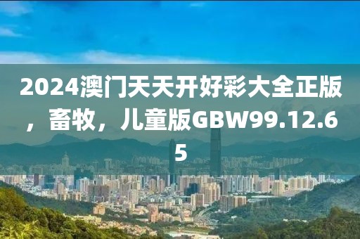 2024澳门天天开好彩大全正版，畜牧，儿童版GBW99.12.65