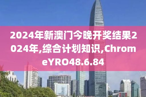 2024年新澳门今晚开奖结果2024年,综合计划知识,ChromeYRO48.6.84