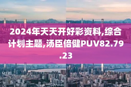 2024年天天开好彩资料,综合计划主题,汤臣倍健PUV82.79.23