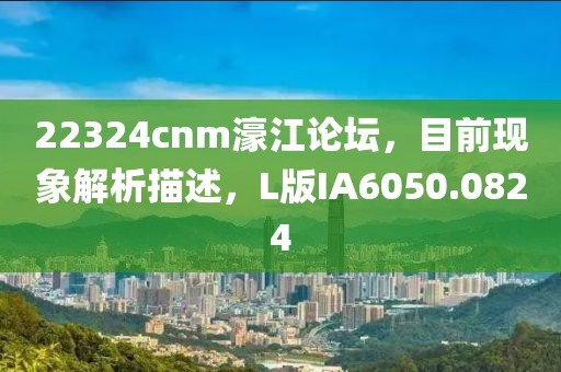 22324cnm濠江论坛，目前现象解析描述，L版IA6050.0824