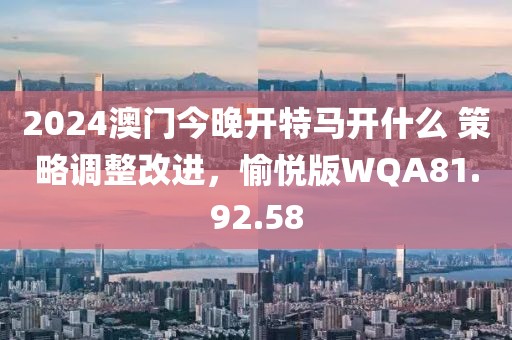 2024澳门今晚开特马开什么 策略调整改进，愉悦版WQA81.92.58