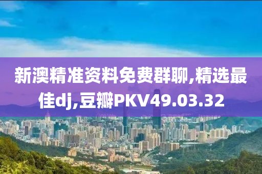 新澳精准资料免费群聊,精选最佳dj,豆瓣PKV49.03.32