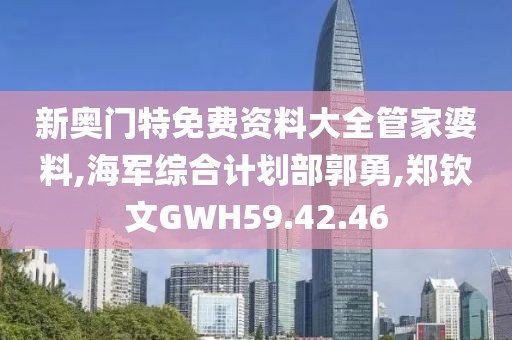 新奥门特免费资料大全管家婆料,海军综合计划部郭勇,郑钦文GWH59.42.46
