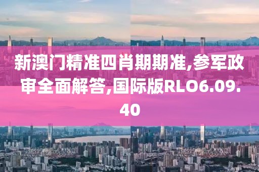 新澳门精准四肖期期准,参军政审全面解答,国际版RLO6.09.40