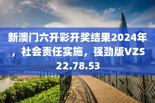 新澳门六开彩开奖结果2024年，社会责任实施，强劲版VZS22.78.53