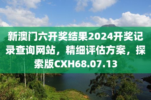 新澳门六开奖结果2024开奖记录查询网站，精细评估方案，探索版CXH68.07.13