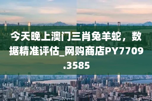 今天晚上澳门三肖兔羊蛇，数据精准评估_网购商店PY7709.3585