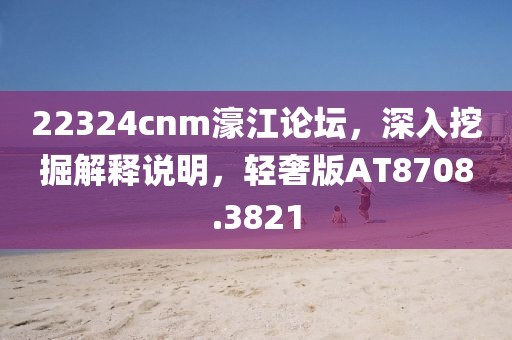 22324cnm濠江论坛，深入挖掘解释说明，轻奢版AT8708.3821