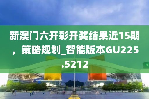 新澳门六开彩开奖结果近15期，策略规划_智能版本GU225.5212
