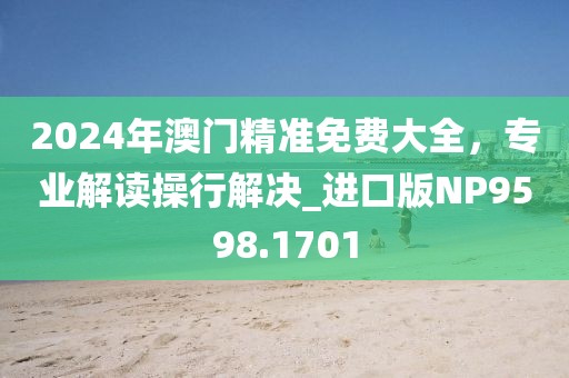 2024年澳门精准免费大全，专业解读操行解决_进口版NP9598.1701