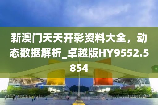 新澳门天天开彩资料大全，动态数据解析_卓越版HY9552.5854