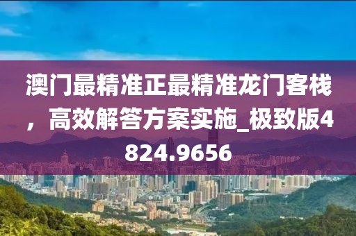 澳门最精准正最精准龙门客栈，高效解答方案实施_极致版4824.9656