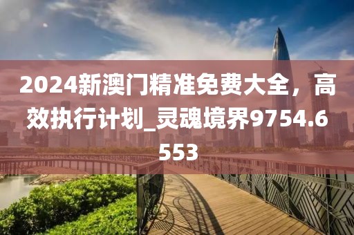 2024新澳门精准免费大全，高效执行计划_灵魂境界9754.6553