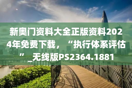 新奥门资料大全正版资料2024年免费下载，“执行体系评估”_无线版PS2364.1881