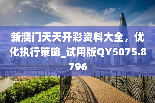 新澳门天天开彩资料大全，优化执行策略_试用版QY5075.8796