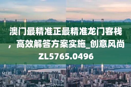澳门最精准正最精准龙门客栈，高效解答方案实施_创意风尚ZL5765.0496