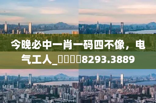 今晚必中一肖一码四不像，电气工人_娛樂專欄8293.3889