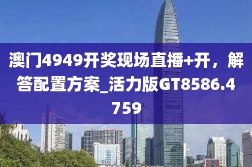 澳门4949开奖现场直播+开，解答配置方案_活力版GT8586.4759