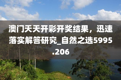 澳门天天开彩开奖结果，迅速落实解答研究_自然之选5995.206