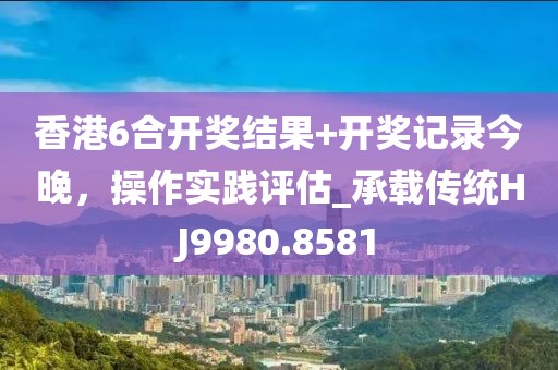 香港6合开奖结果+开奖记录今晚，操作实践评估_承载传统HJ9980.8581
