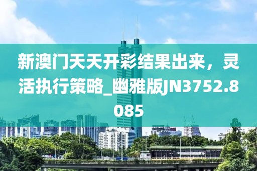 新澳门天天开彩结果出来，灵活执行策略_幽雅版JN3752.8085