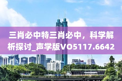 三肖必中特三肖必中，科学解析探讨_声学版VO5117.6642