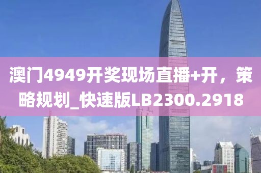 澳门4949开奖现场直播+开，策略规划_快速版LB2300.2918